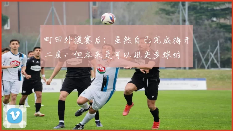 町田外援赛后：虽然自己完成梅开二度，但本来是可以进更多球的